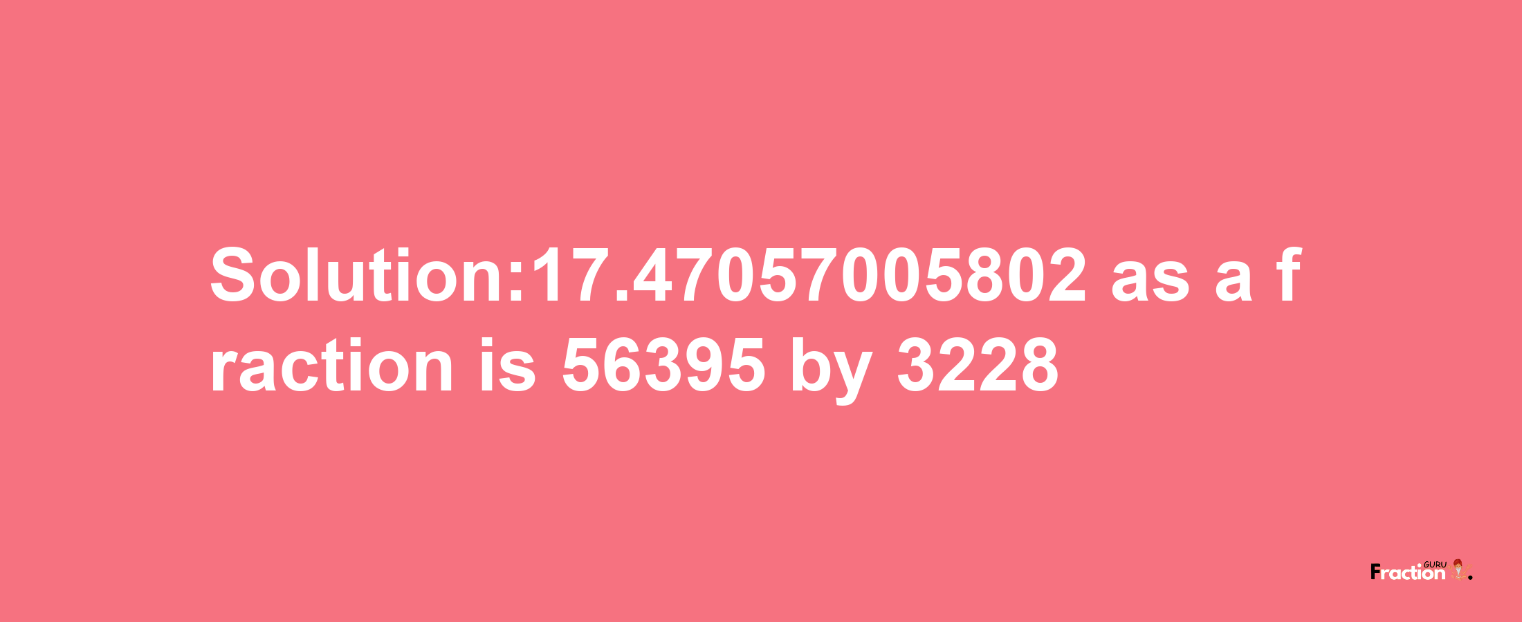 Solution:17.47057005802 as a fraction is 56395/3228