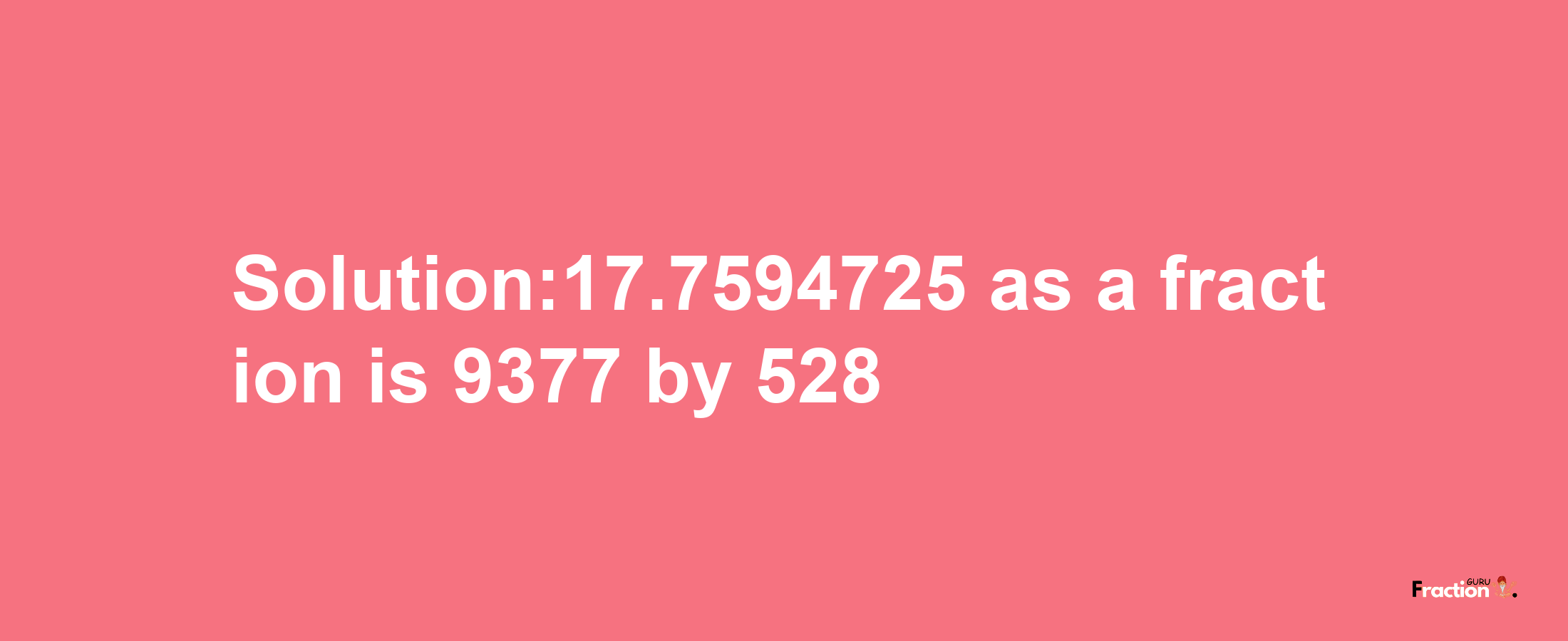 Solution:17.7594725 as a fraction is 9377/528