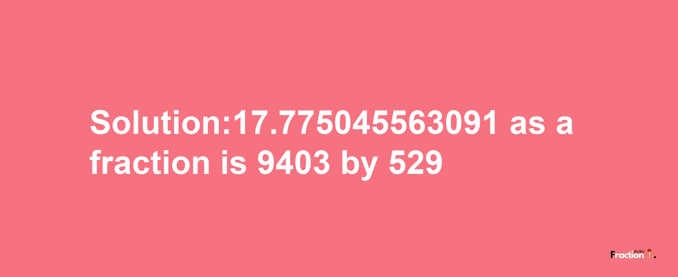 Solution:17.775045563091 as a fraction is 9403/529