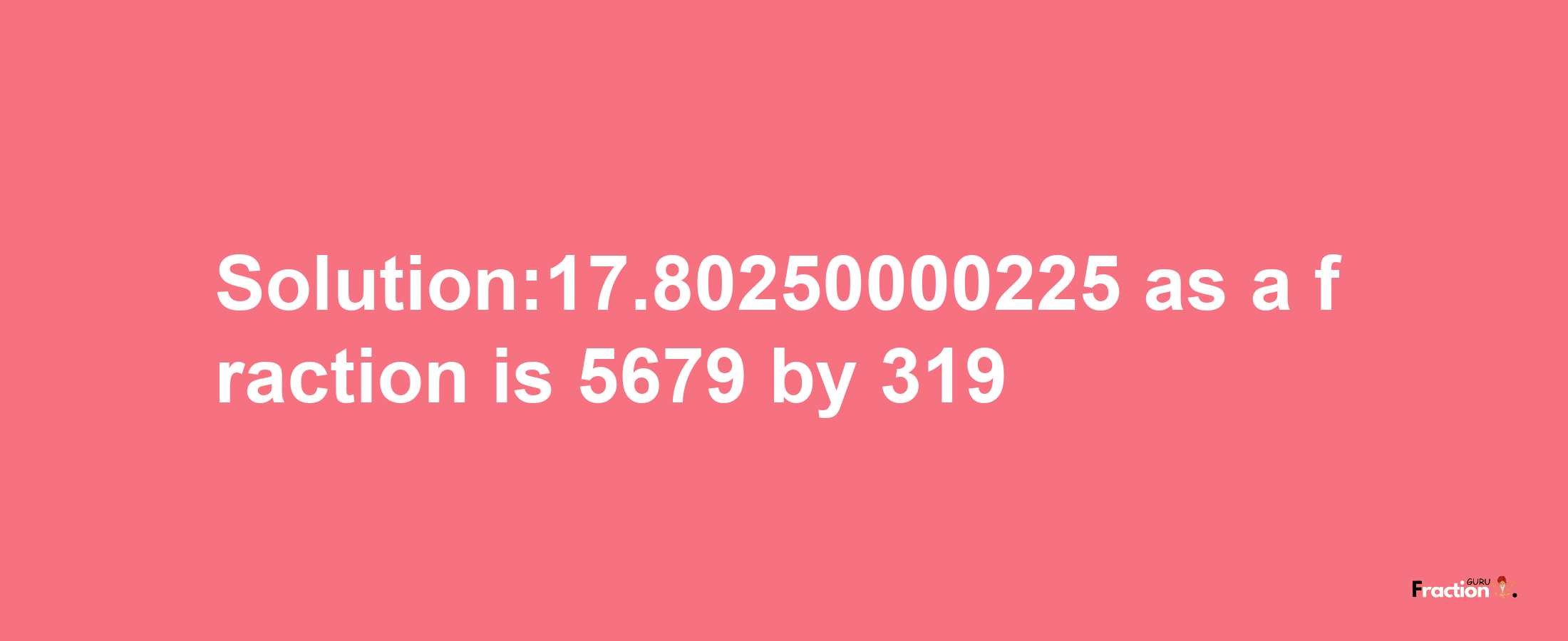 Solution:17.80250000225 as a fraction is 5679/319