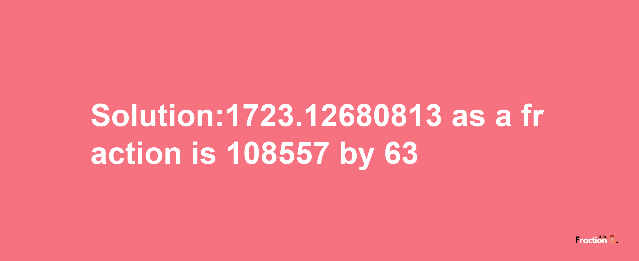 Solution:1723.12680813 as a fraction is 108557/63