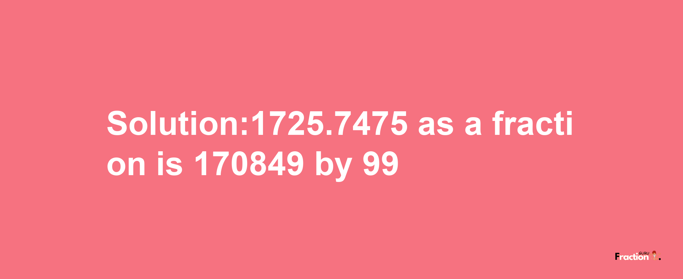 Solution:1725.7475 as a fraction is 170849/99