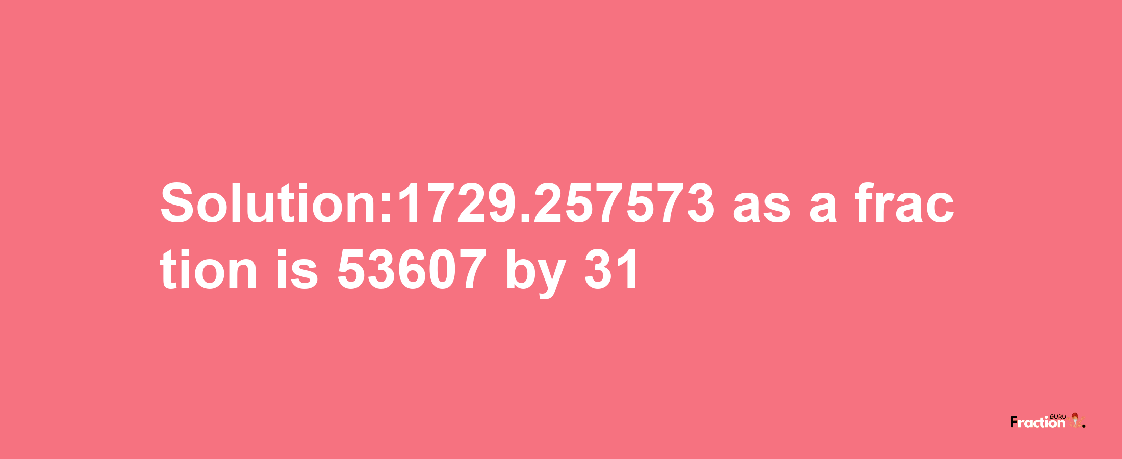 Solution:1729.257573 as a fraction is 53607/31