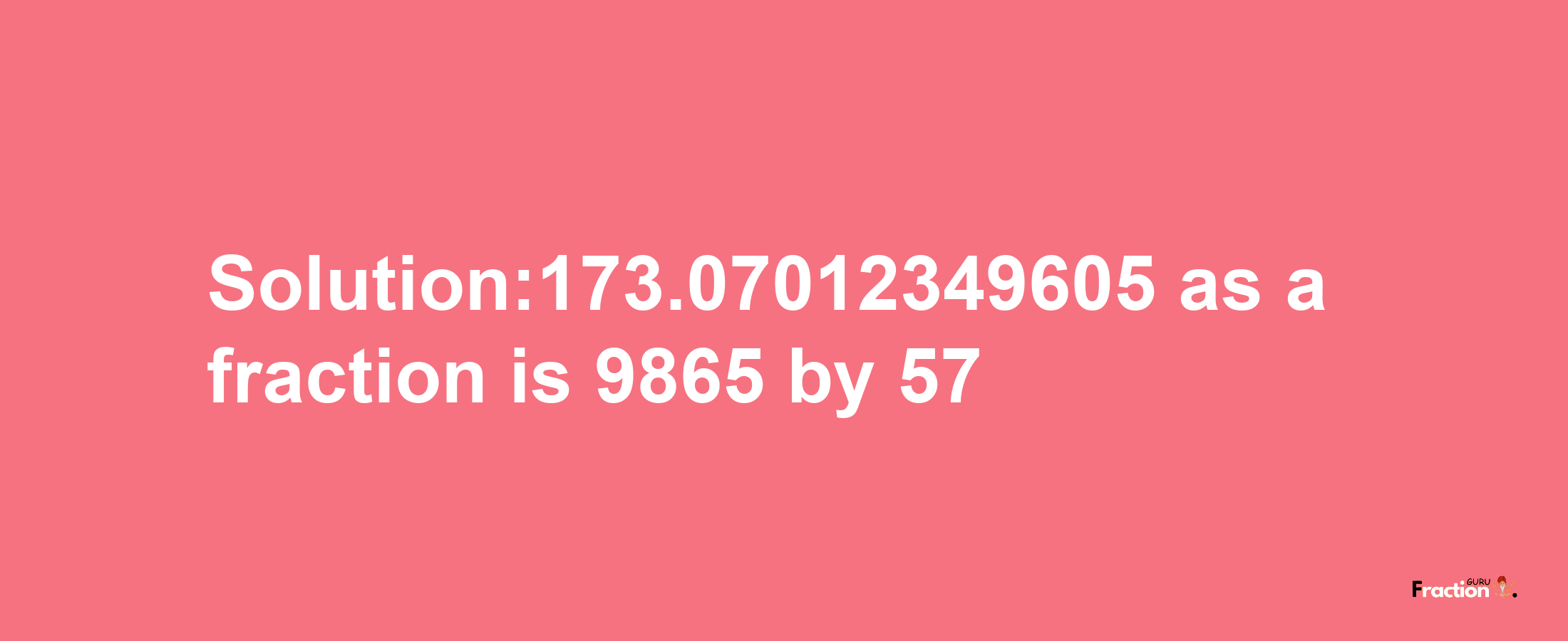 Solution:173.07012349605 as a fraction is 9865/57