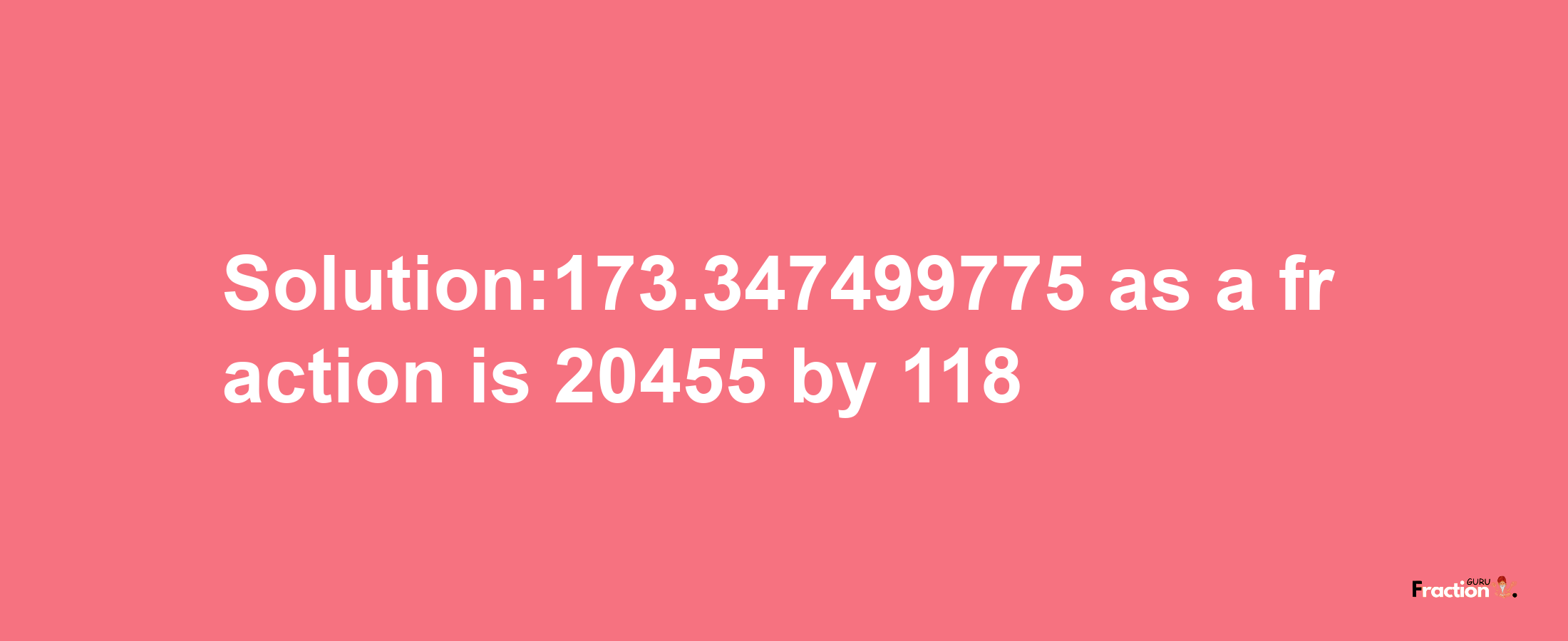 Solution:173.347499775 as a fraction is 20455/118