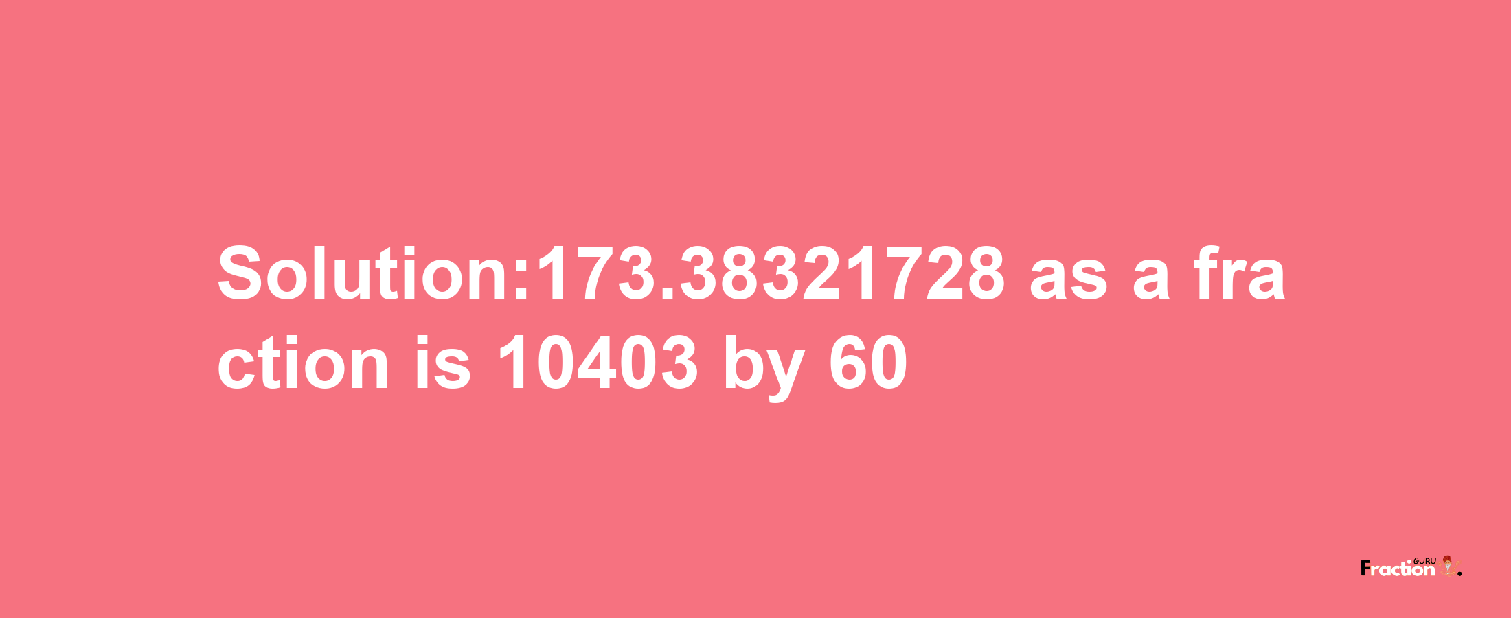 Solution:173.38321728 as a fraction is 10403/60