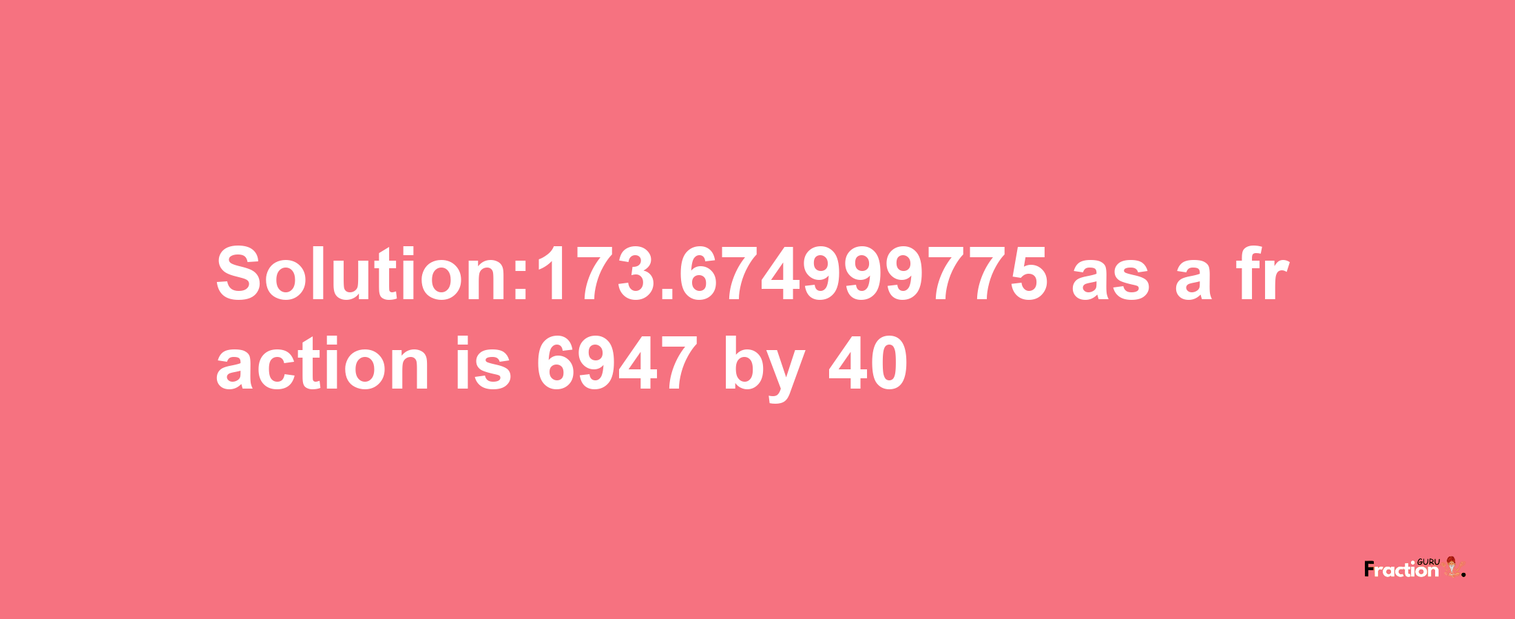 Solution:173.674999775 as a fraction is 6947/40