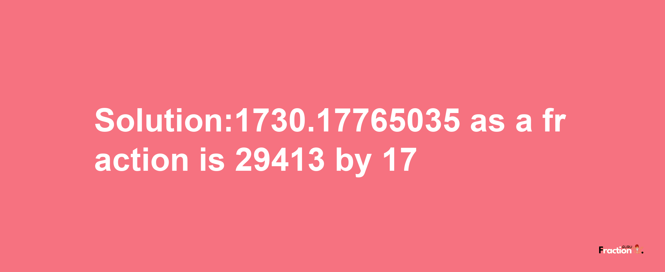 Solution:1730.17765035 as a fraction is 29413/17