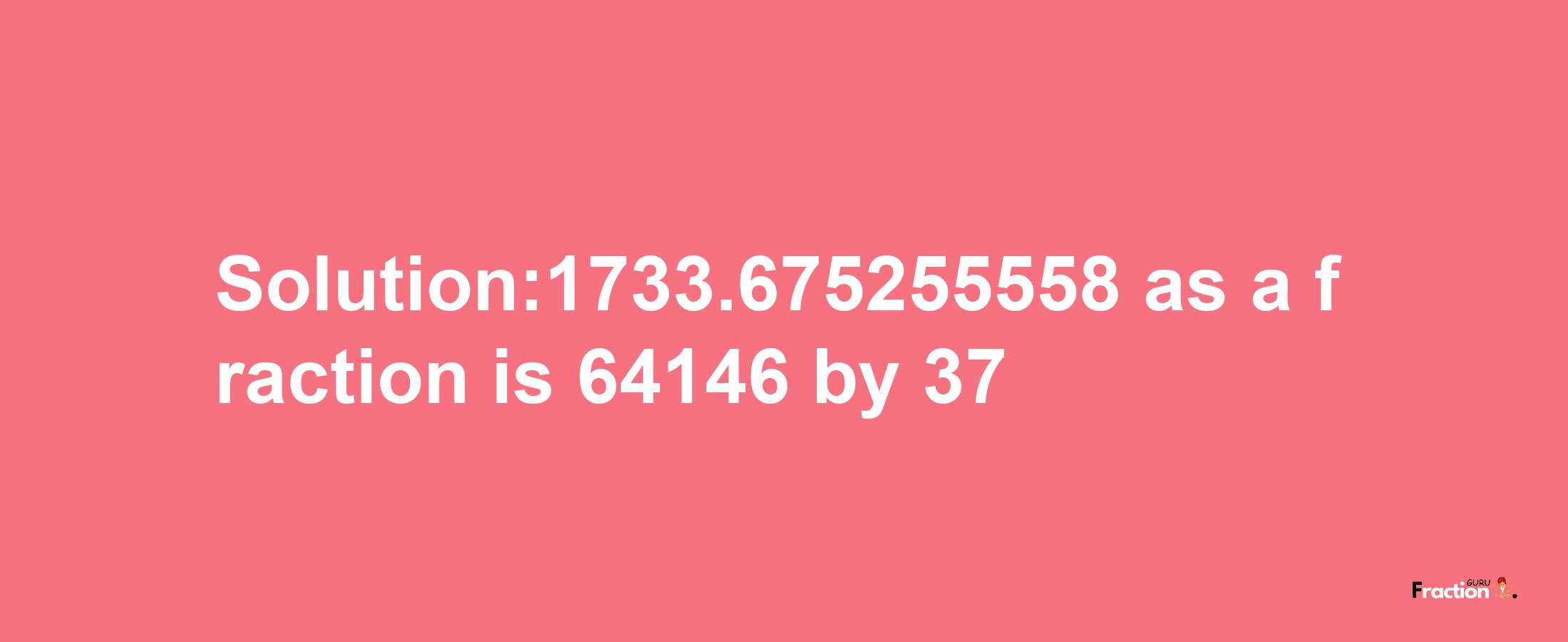 Solution:1733.675255558 as a fraction is 64146/37