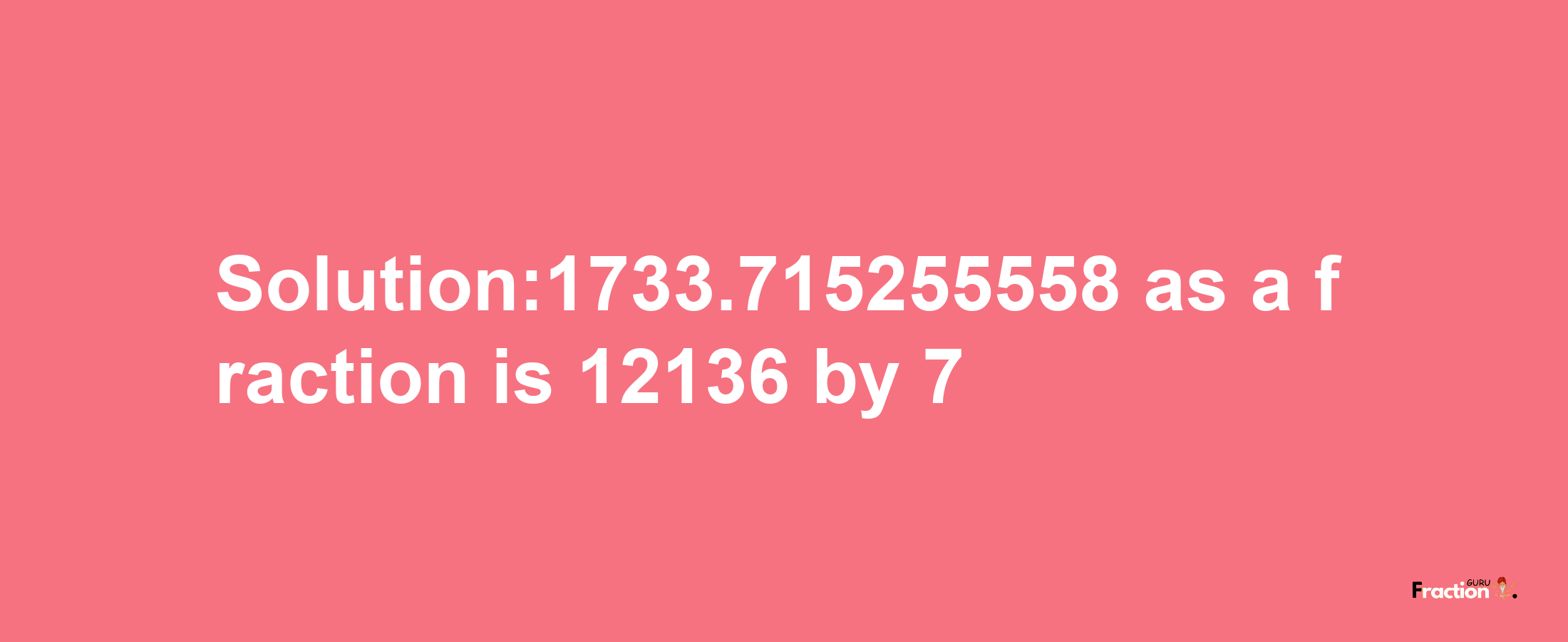 Solution:1733.715255558 as a fraction is 12136/7