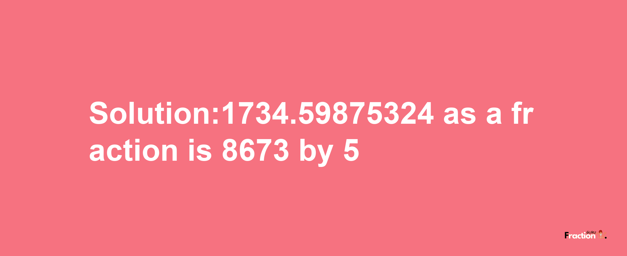 Solution:1734.59875324 as a fraction is 8673/5