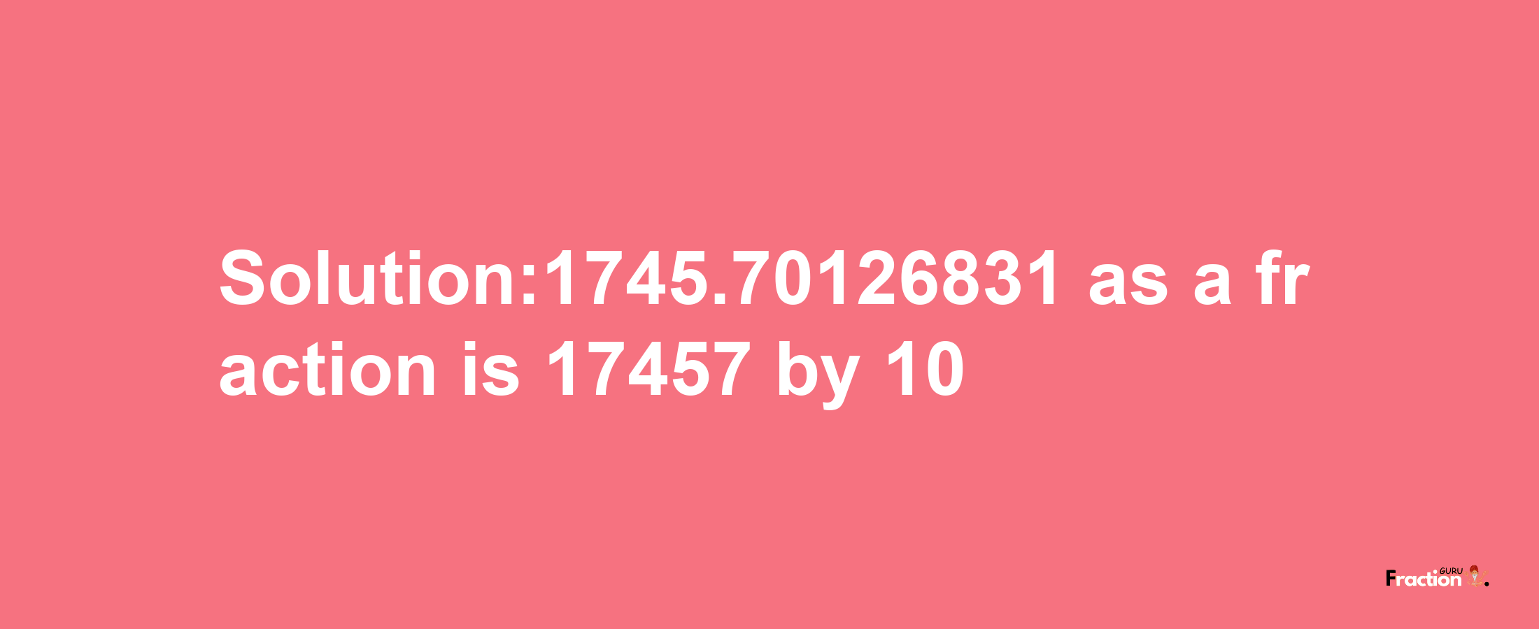 Solution:1745.70126831 as a fraction is 17457/10