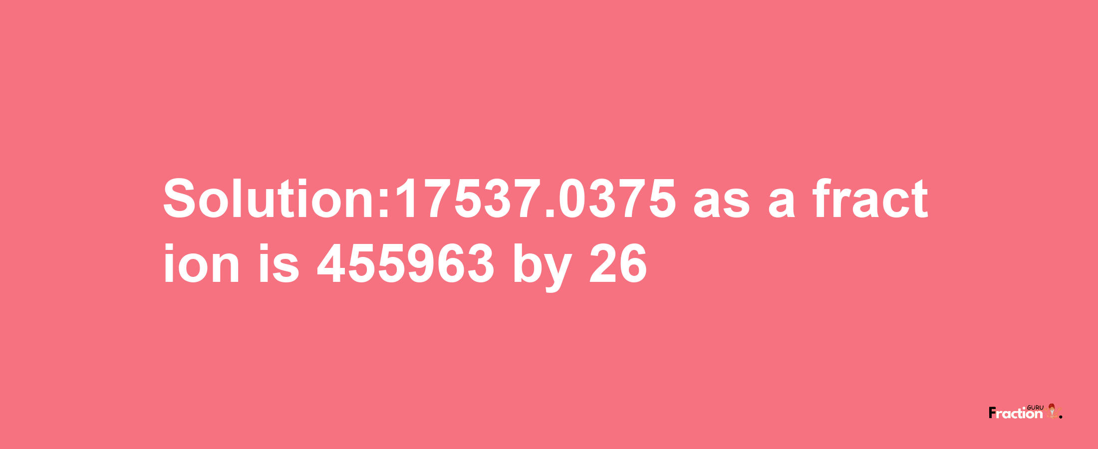 Solution:17537.0375 as a fraction is 455963/26