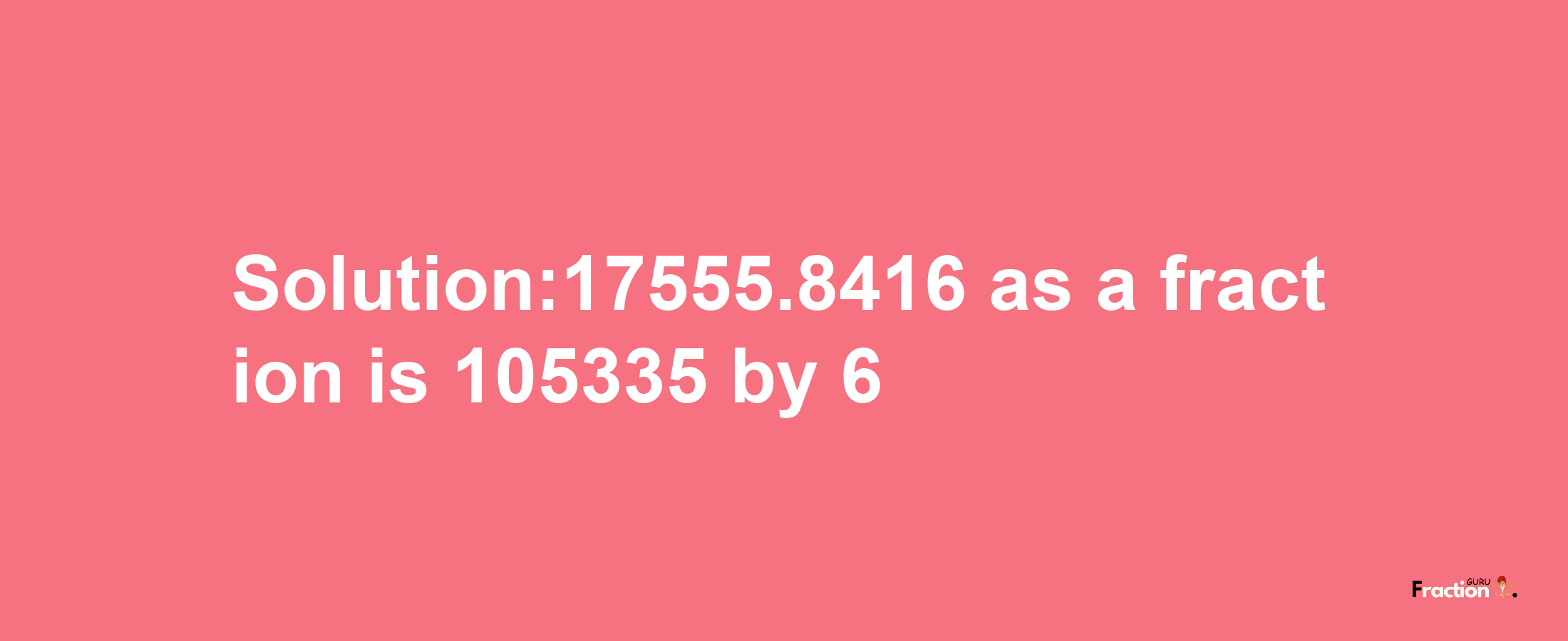 Solution:17555.8416 as a fraction is 105335/6