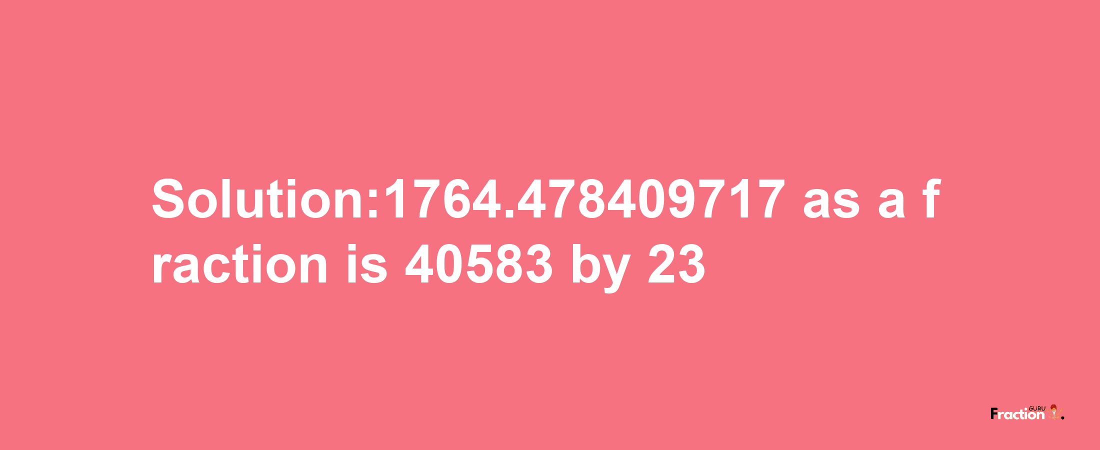 Solution:1764.478409717 as a fraction is 40583/23