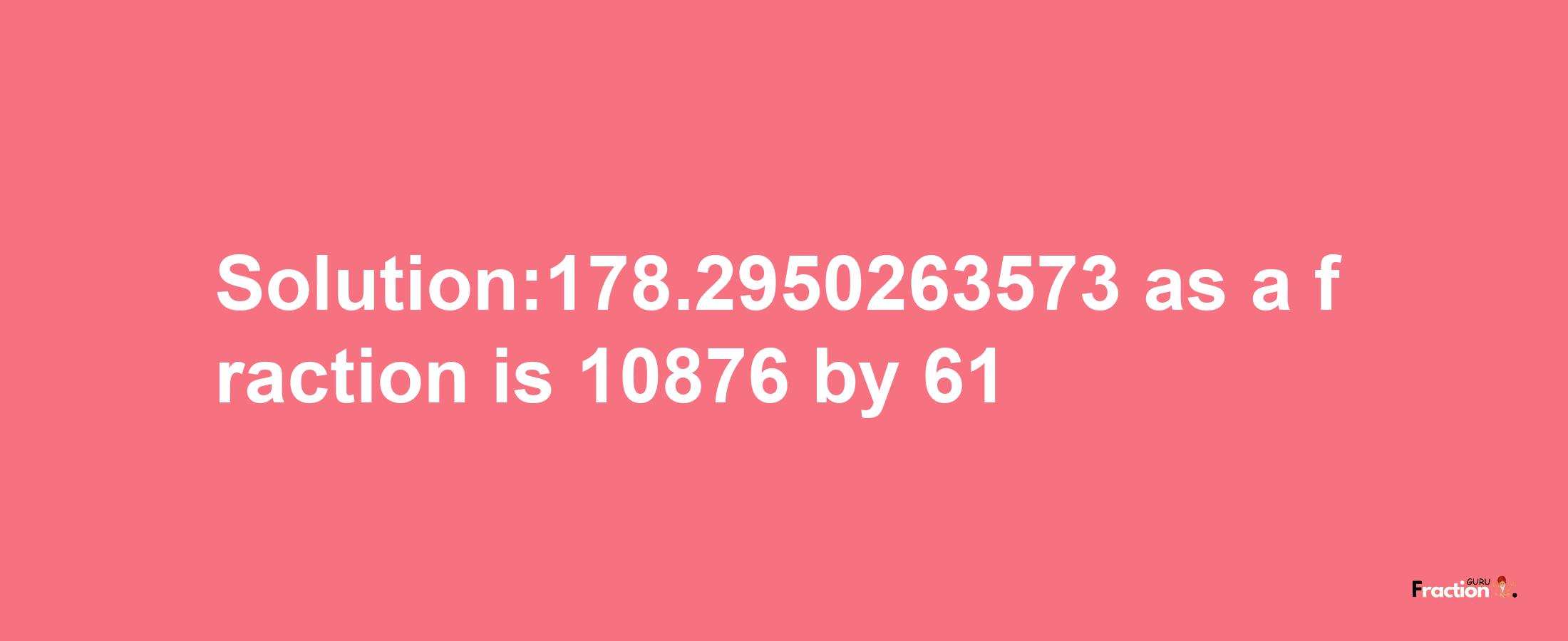 Solution:178.2950263573 as a fraction is 10876/61