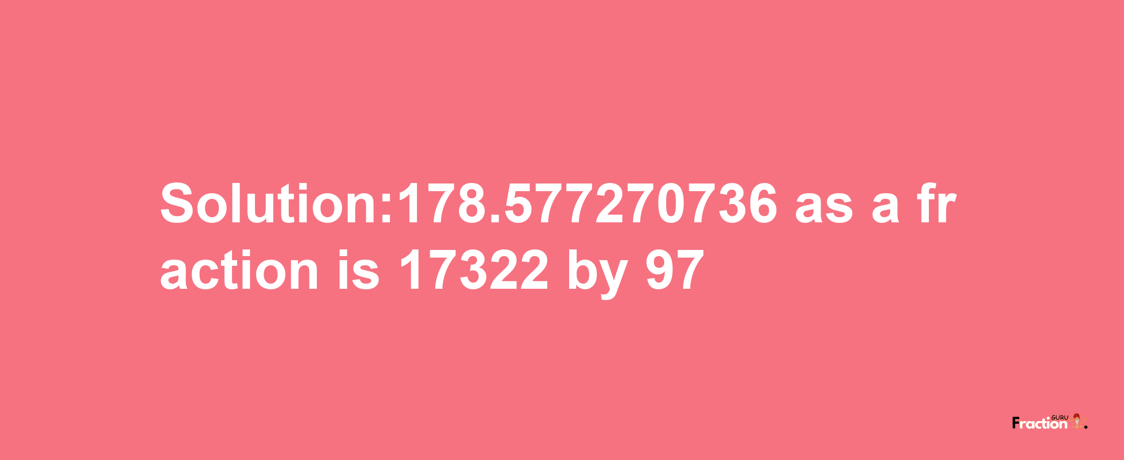 Solution:178.577270736 as a fraction is 17322/97