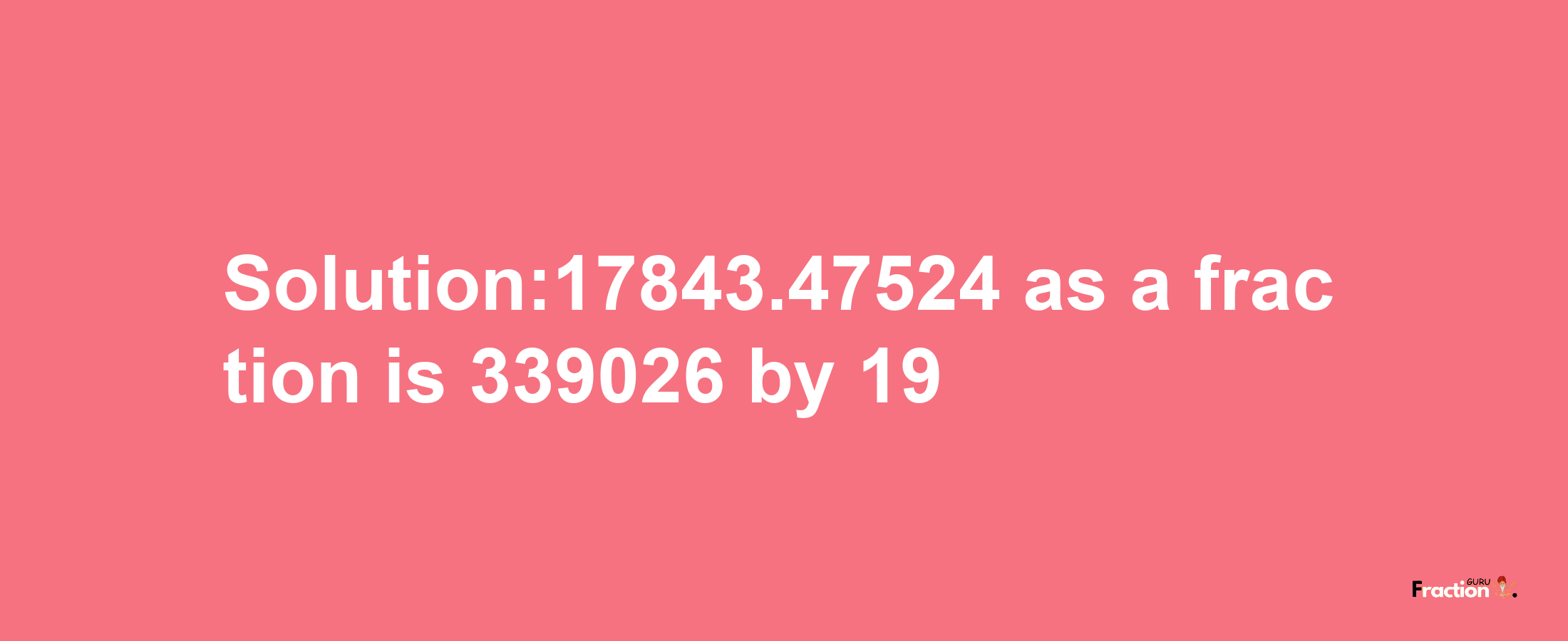 Solution:17843.47524 as a fraction is 339026/19