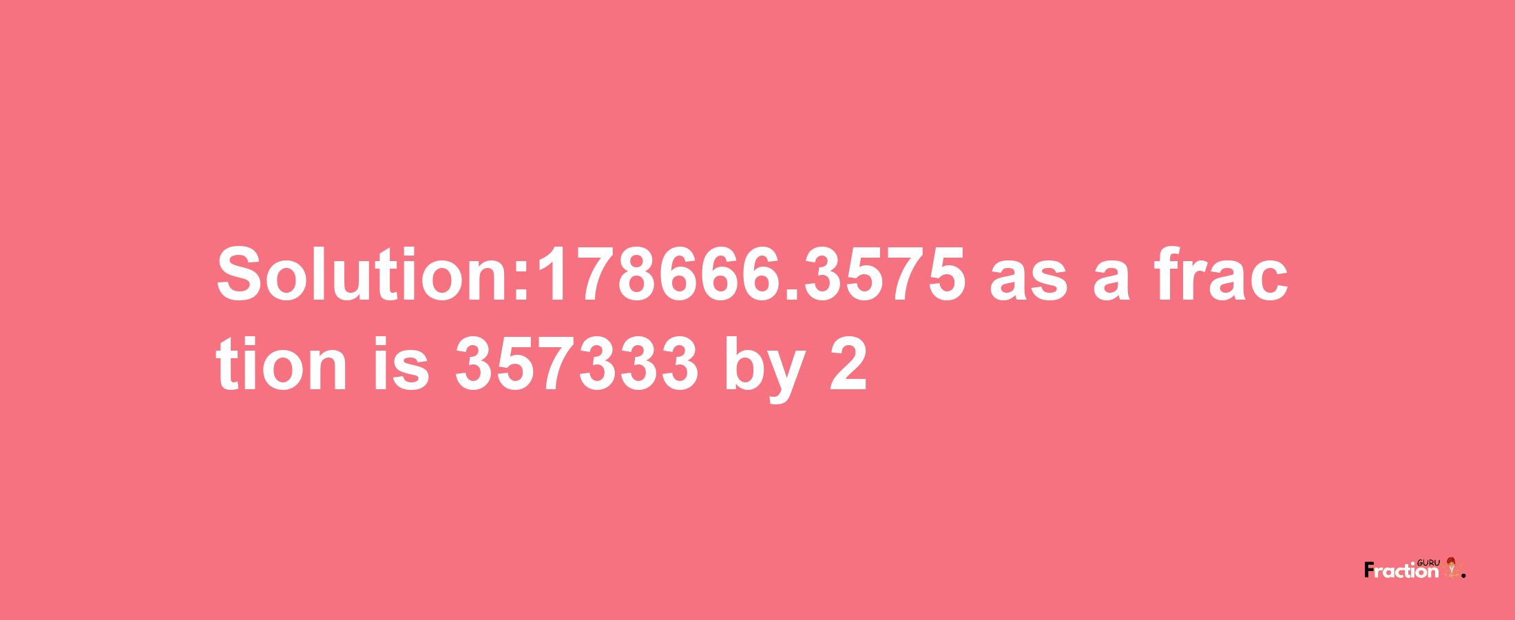 Solution:178666.3575 as a fraction is 357333/2