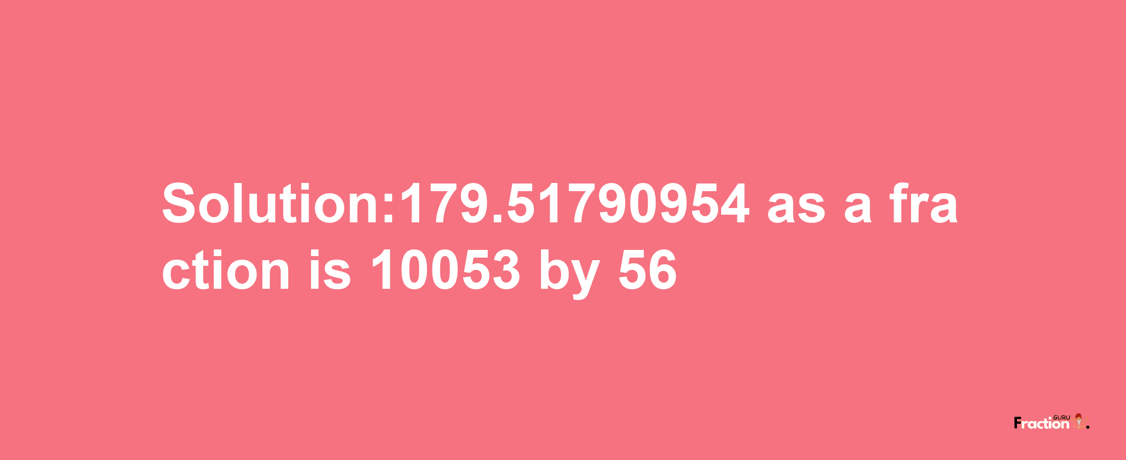 Solution:179.51790954 as a fraction is 10053/56