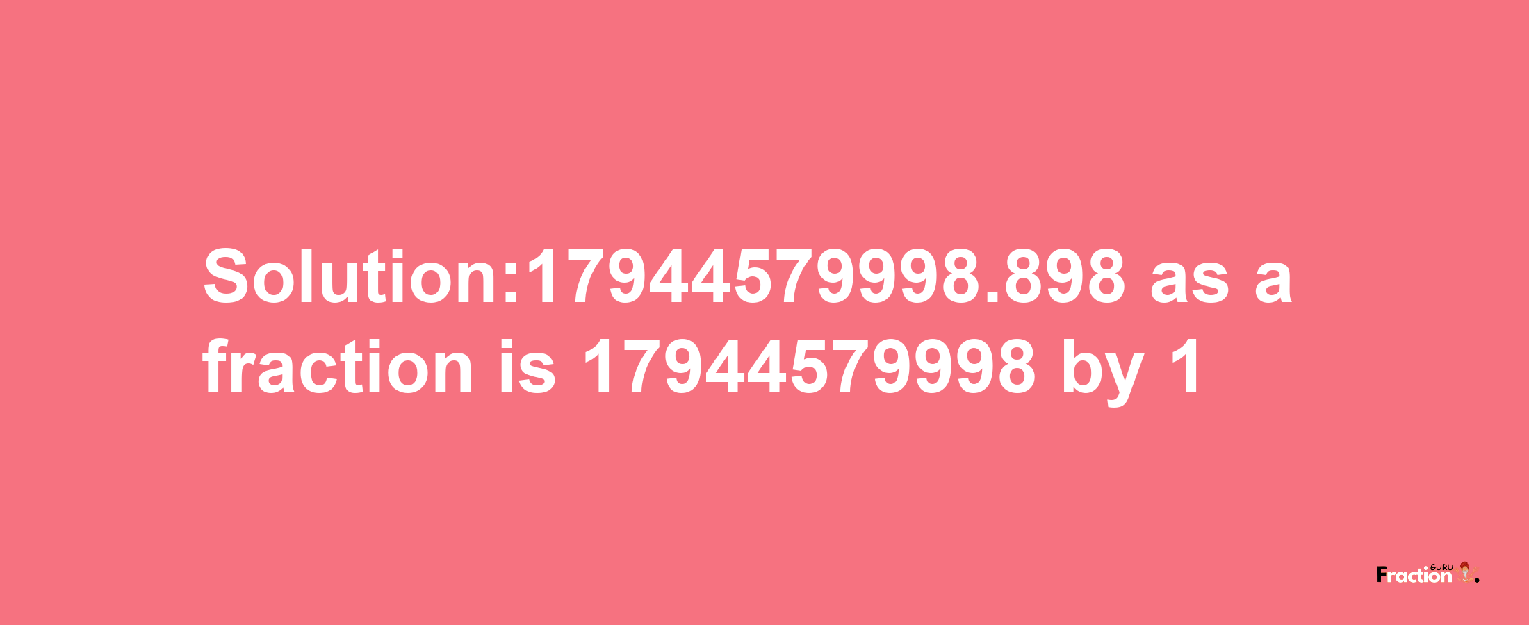 Solution:17944579998.898 as a fraction is 17944579998/1