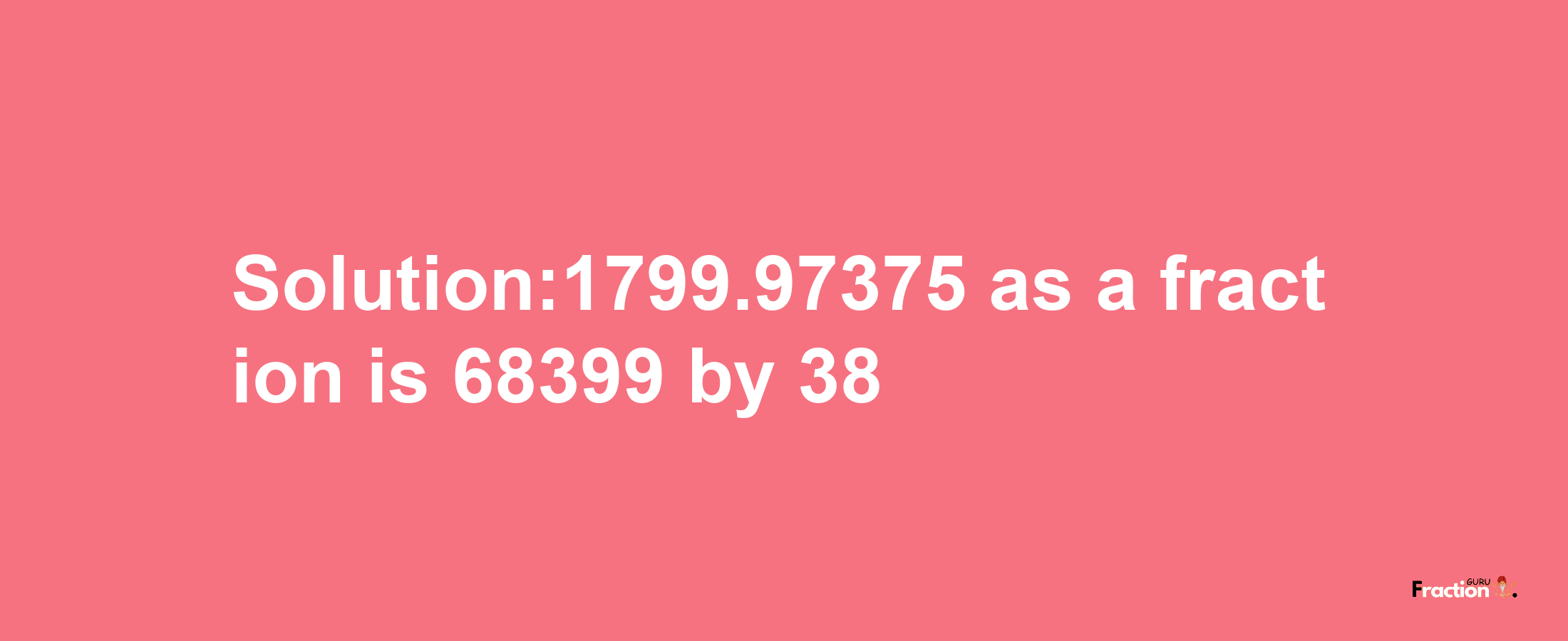 Solution:1799.97375 as a fraction is 68399/38