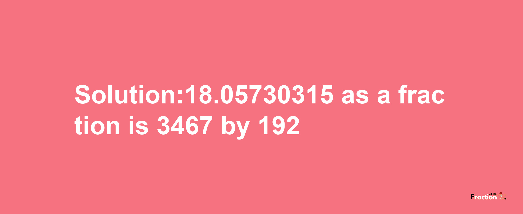 Solution:18.05730315 as a fraction is 3467/192