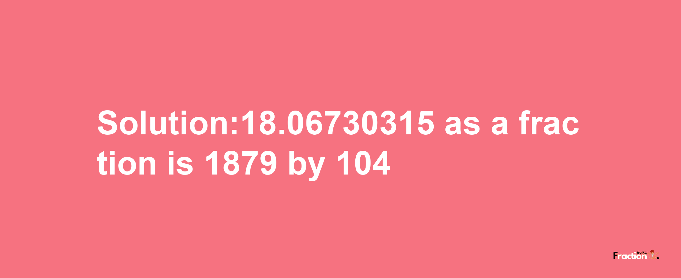 Solution:18.06730315 as a fraction is 1879/104