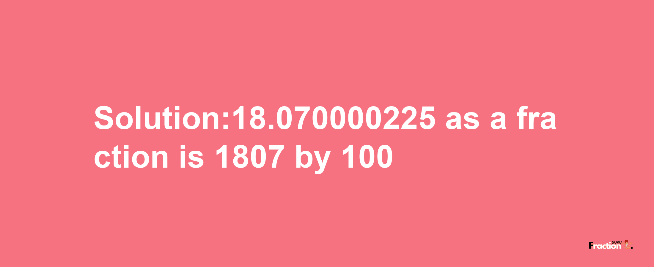 Solution:18.070000225 as a fraction is 1807/100