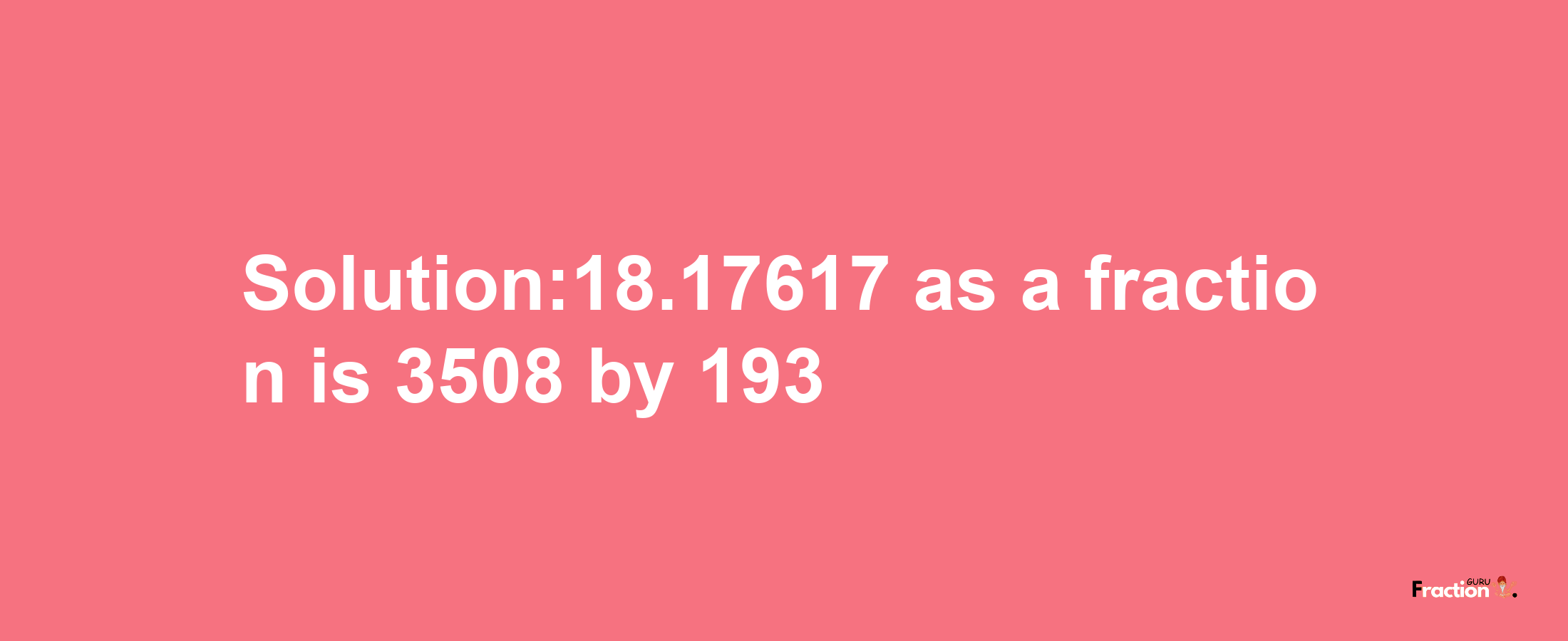 Solution:18.17617 as a fraction is 3508/193