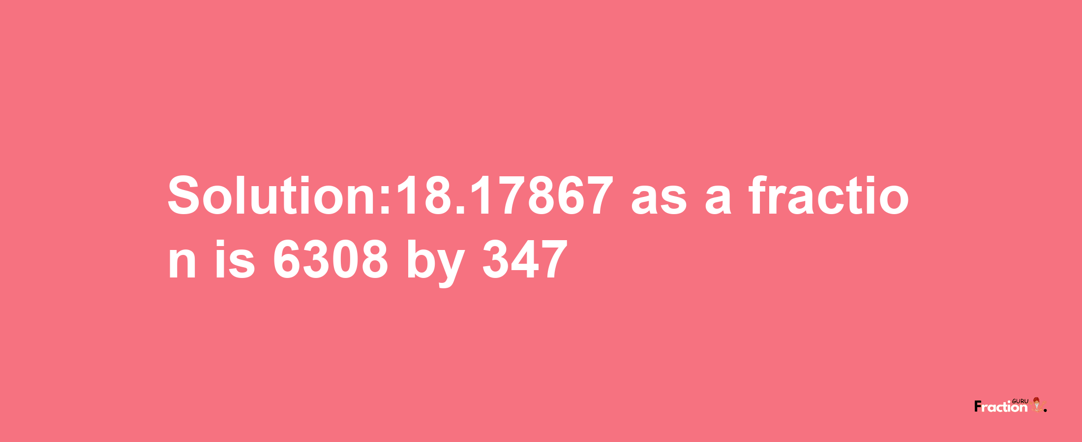 Solution:18.17867 as a fraction is 6308/347