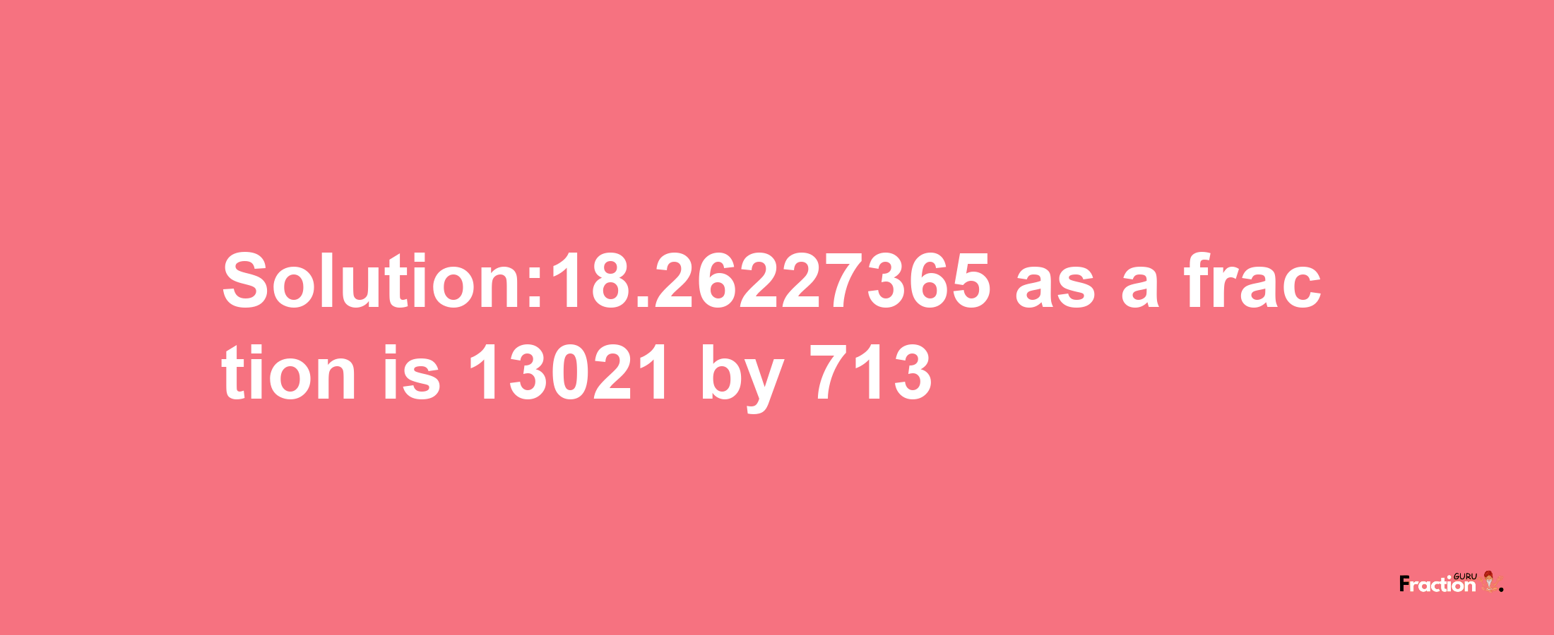 Solution:18.26227365 as a fraction is 13021/713