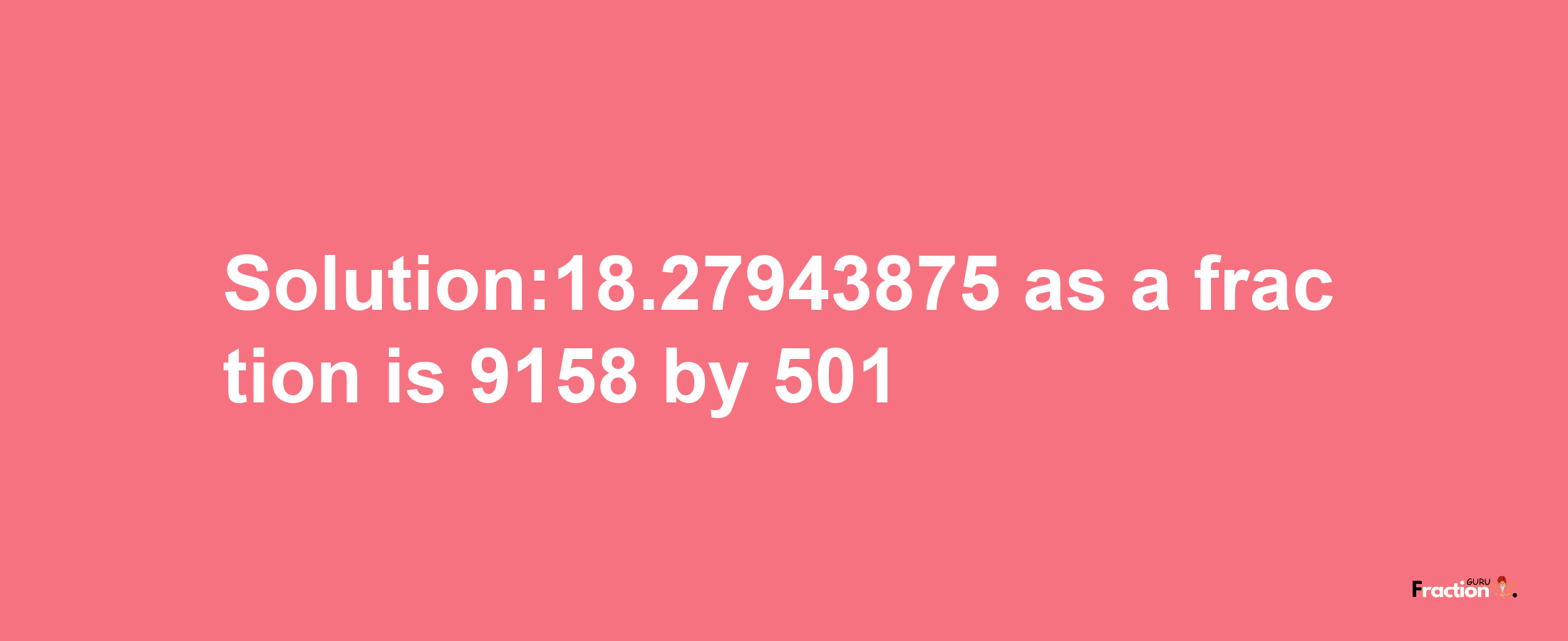 Solution:18.27943875 as a fraction is 9158/501