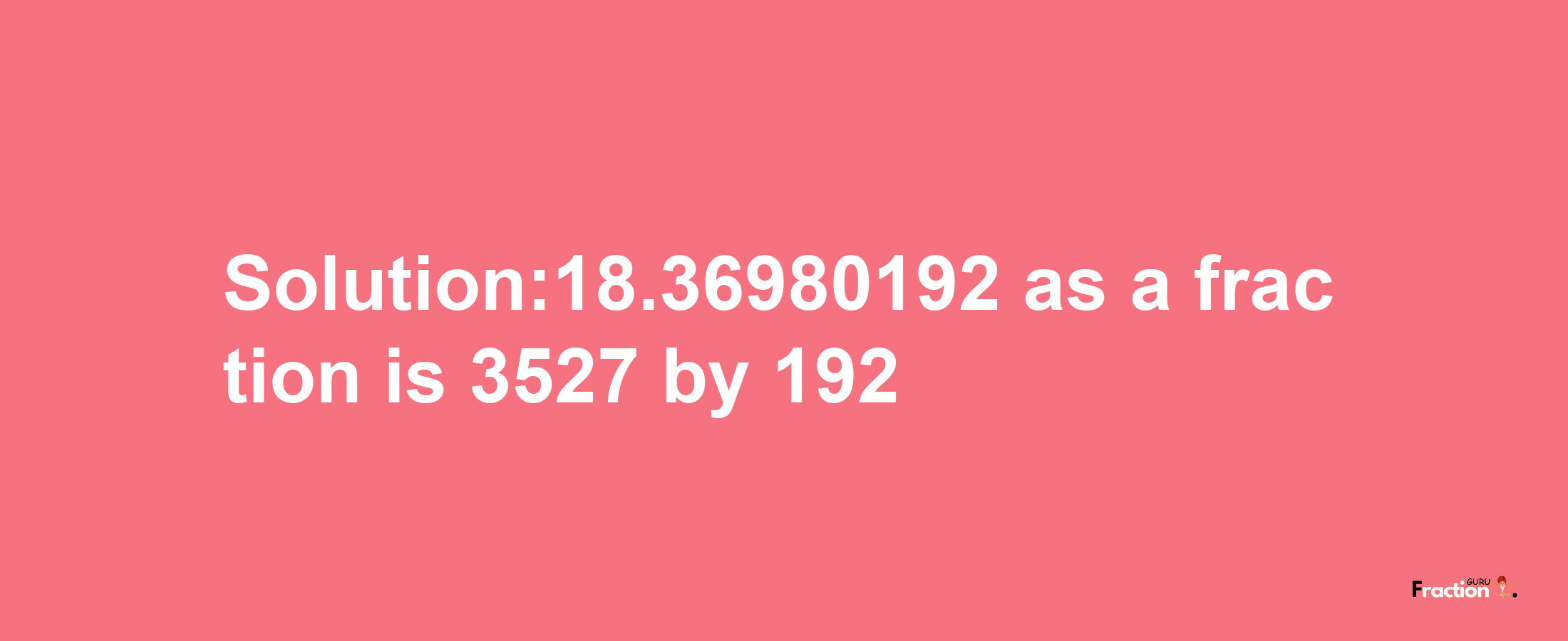 Solution:18.36980192 as a fraction is 3527/192