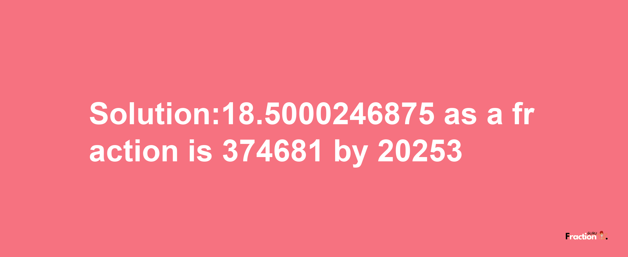 Solution:18.5000246875 as a fraction is 374681/20253