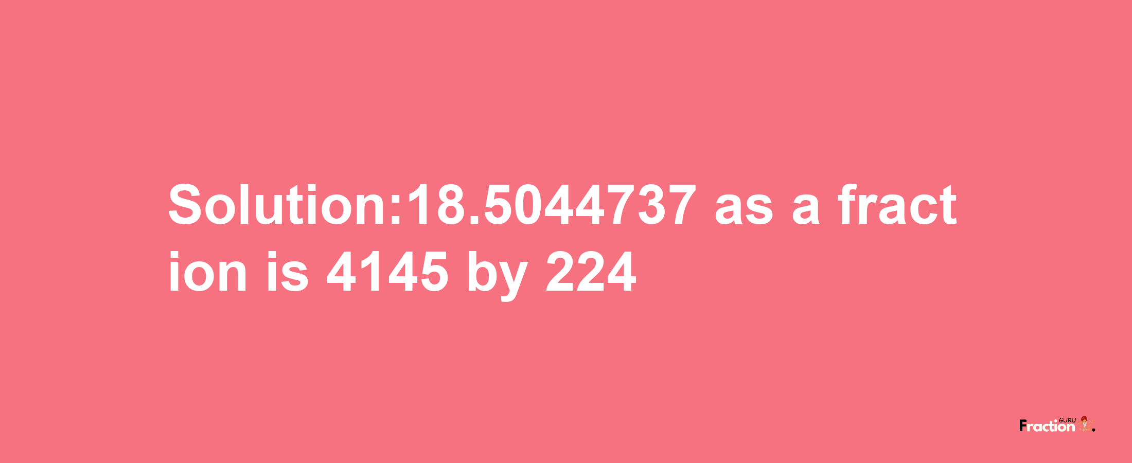 Solution:18.5044737 as a fraction is 4145/224