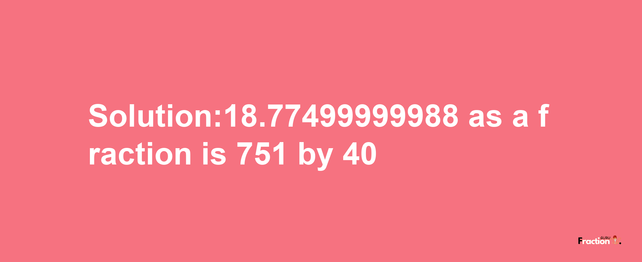 Solution:18.77499999988 as a fraction is 751/40