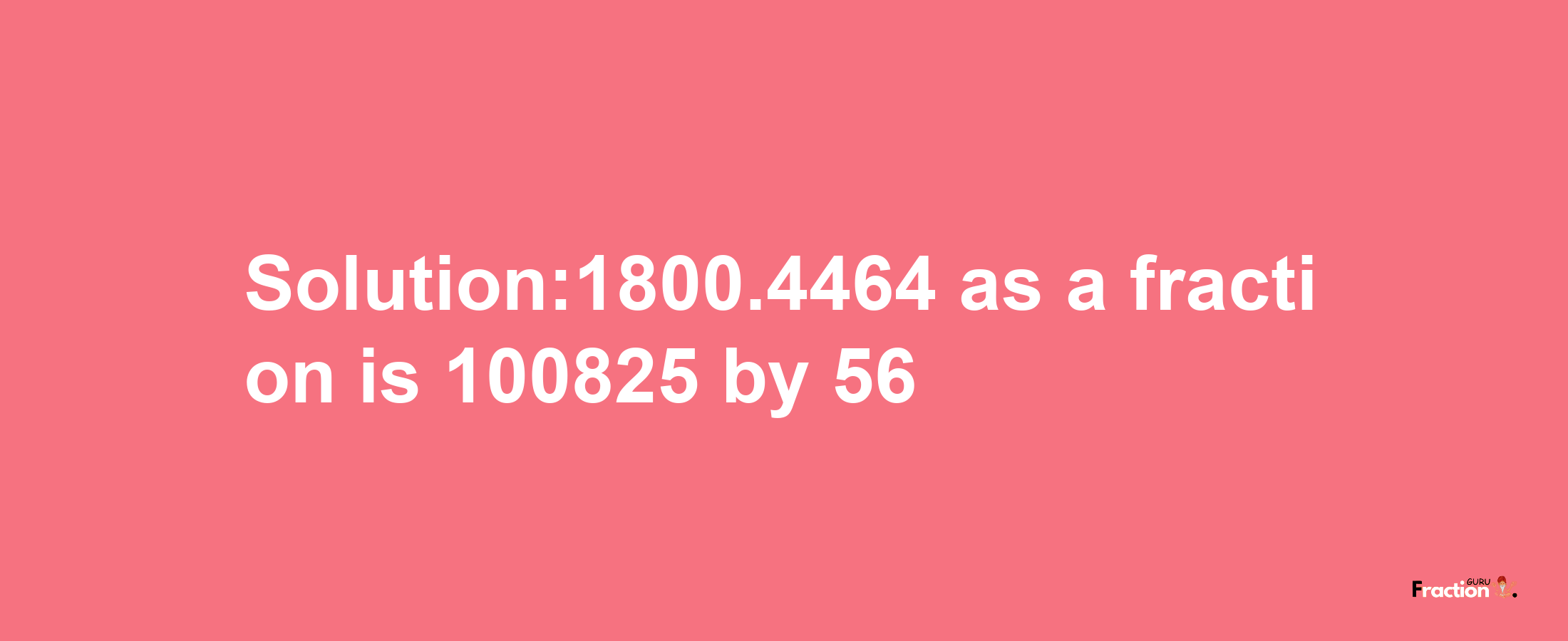 Solution:1800.4464 as a fraction is 100825/56