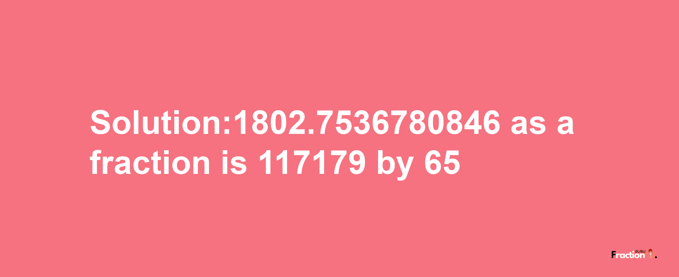 Solution:1802.7536780846 as a fraction is 117179/65