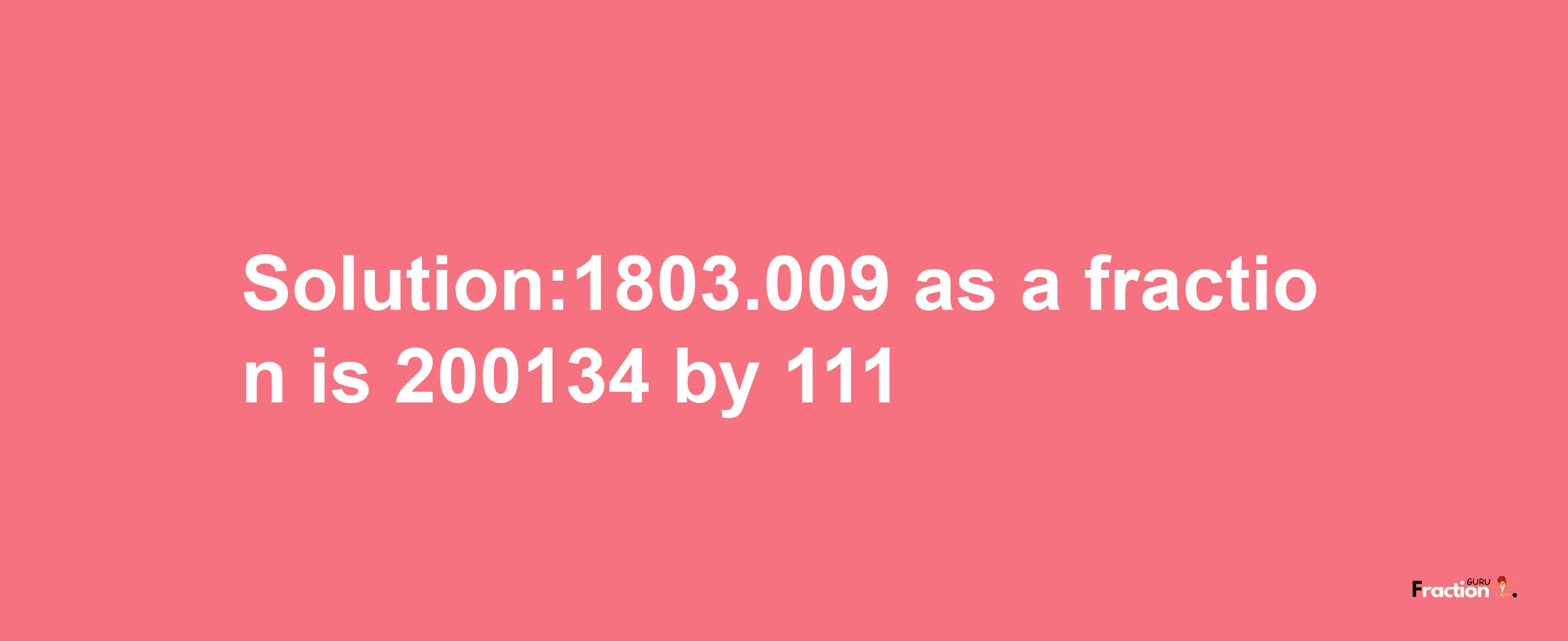 Solution:1803.009 as a fraction is 200134/111