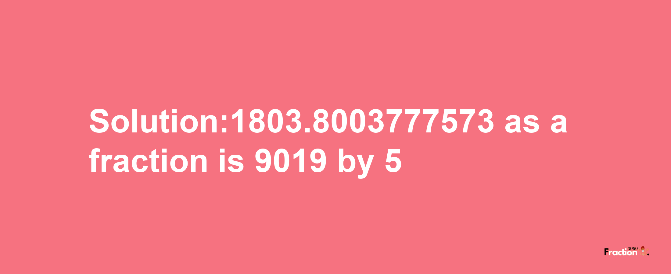 Solution:1803.8003777573 as a fraction is 9019/5