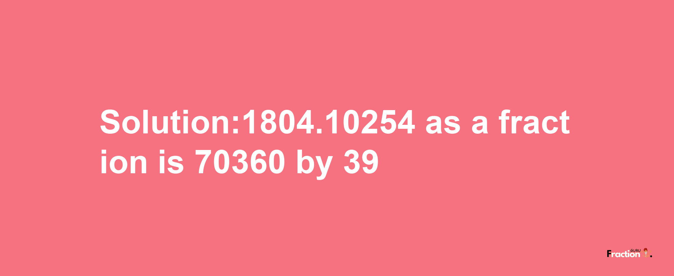 Solution:1804.10254 as a fraction is 70360/39