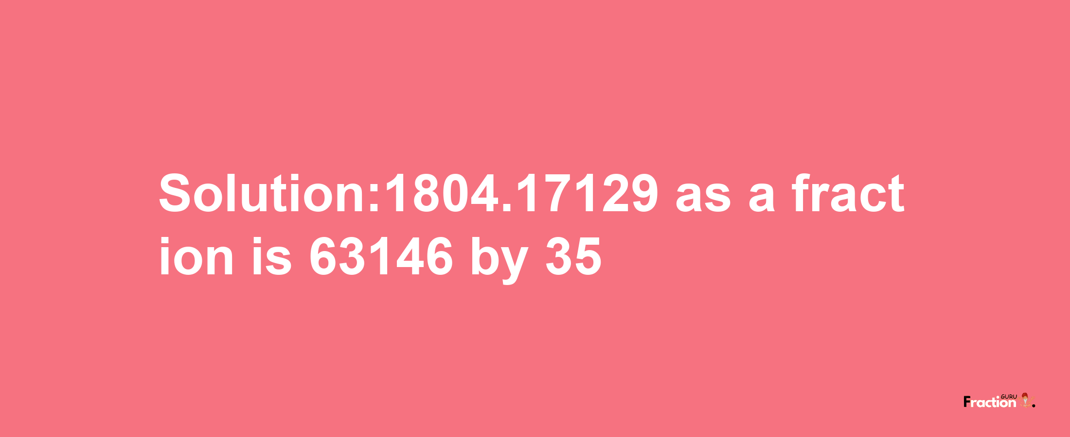 Solution:1804.17129 as a fraction is 63146/35