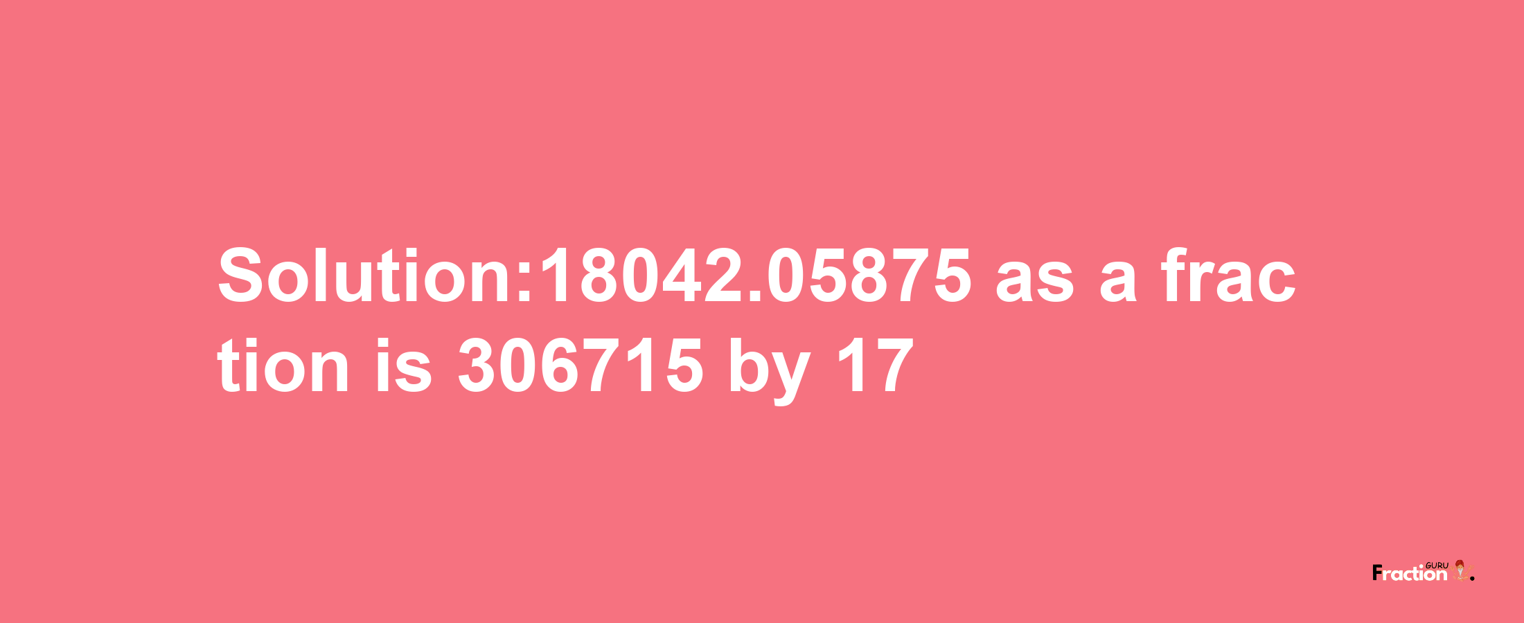 Solution:18042.05875 as a fraction is 306715/17