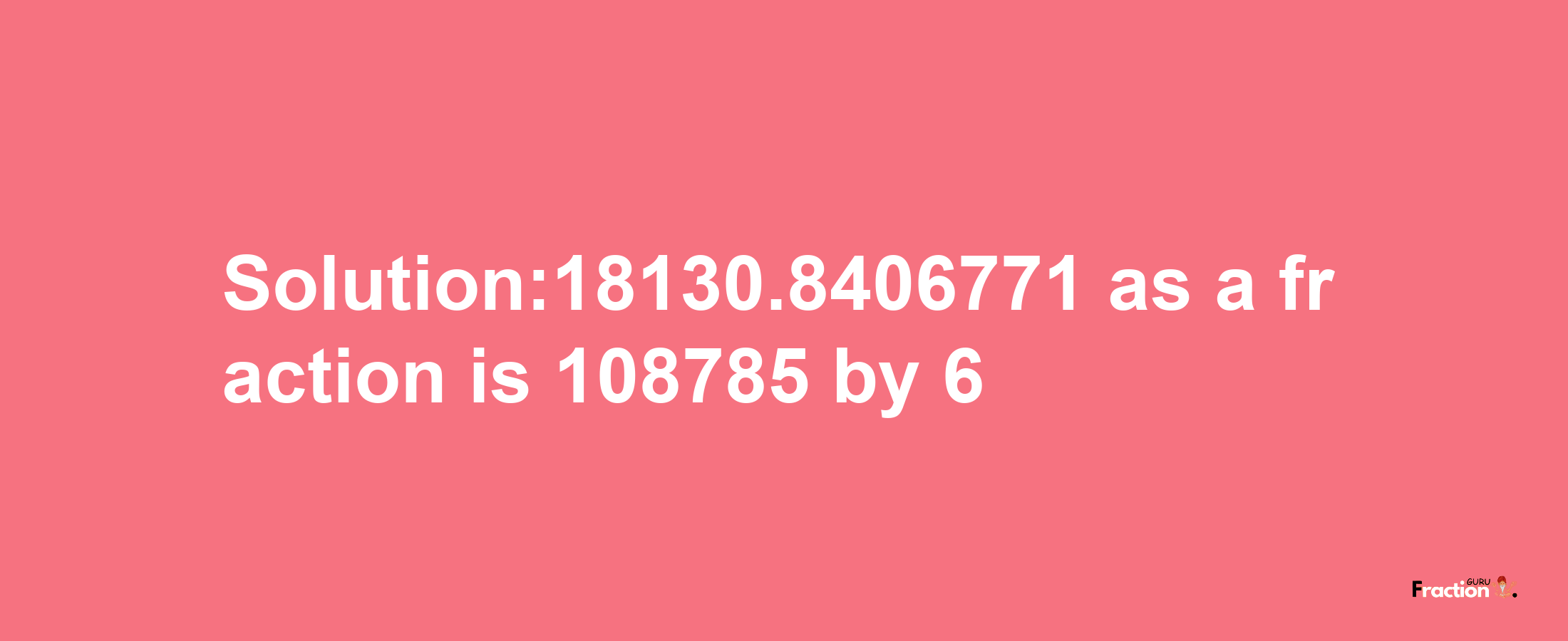 Solution:18130.8406771 as a fraction is 108785/6