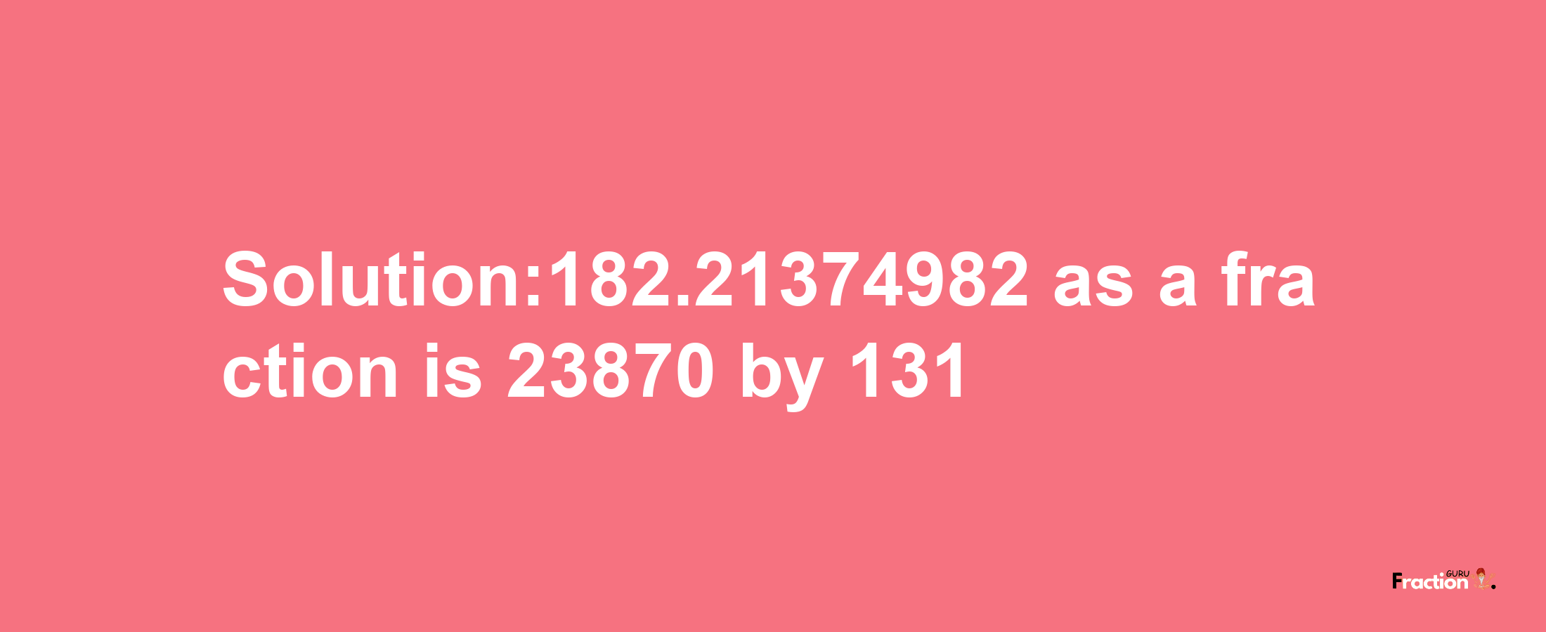 Solution:182.21374982 as a fraction is 23870/131