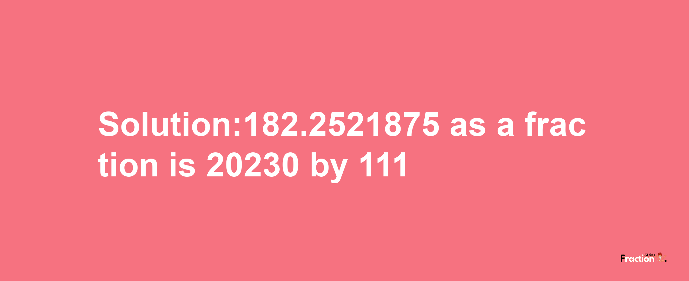 Solution:182.2521875 as a fraction is 20230/111