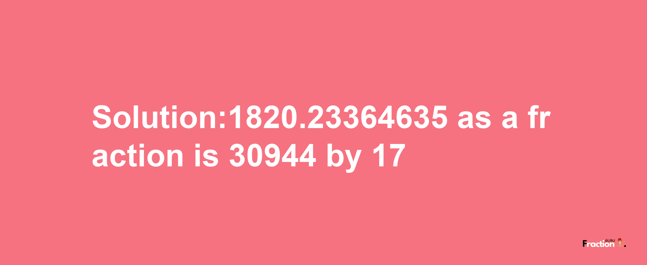 Solution:1820.23364635 as a fraction is 30944/17