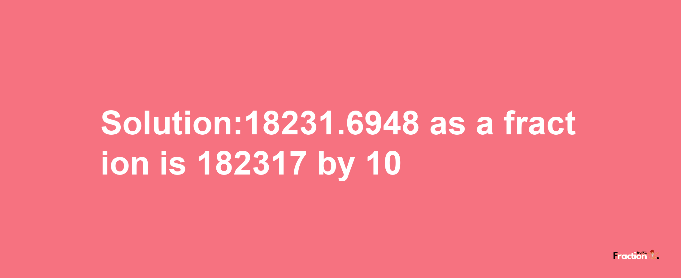 Solution:18231.6948 as a fraction is 182317/10