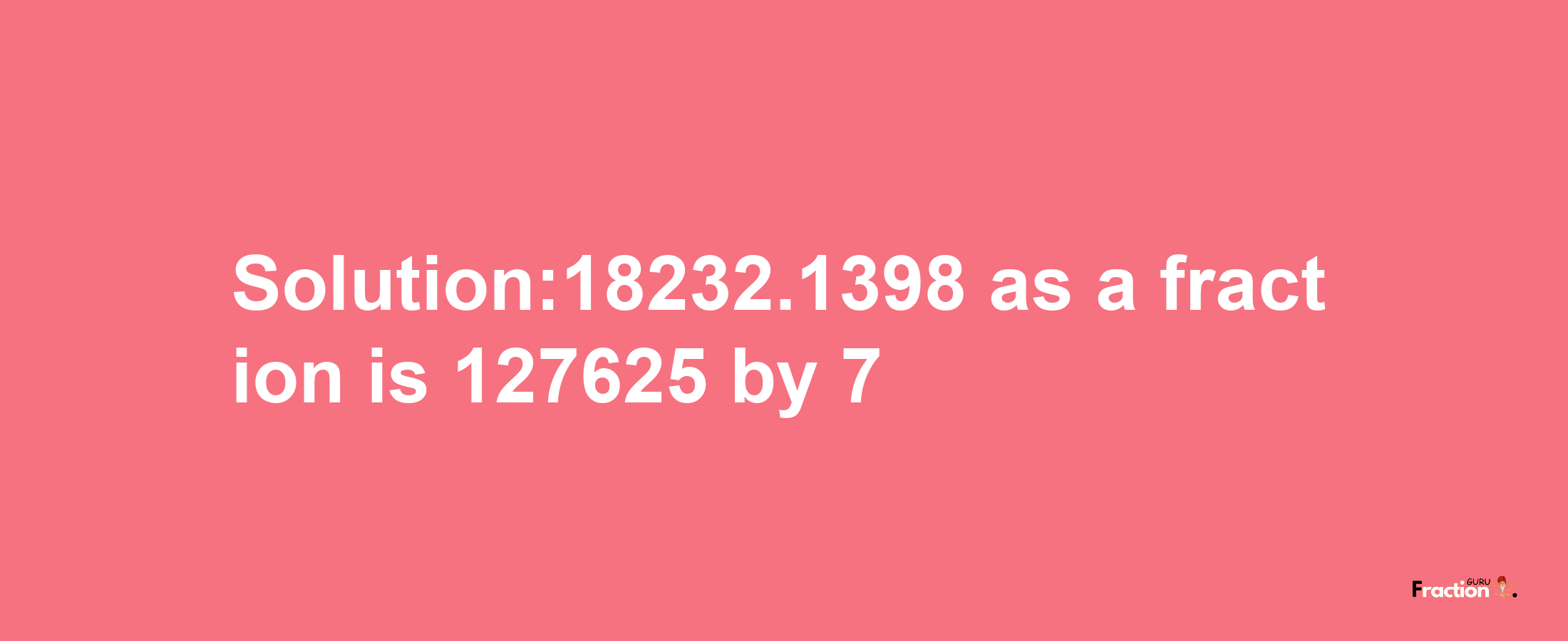 Solution:18232.1398 as a fraction is 127625/7